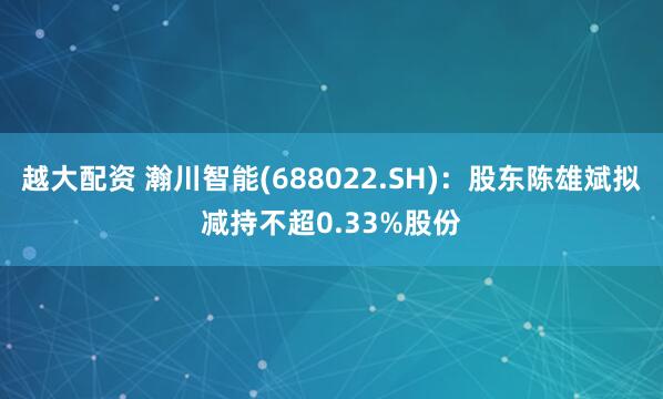 越大配资 瀚川智能(688022.SH)：股东陈雄斌拟减持不超0.33%股份