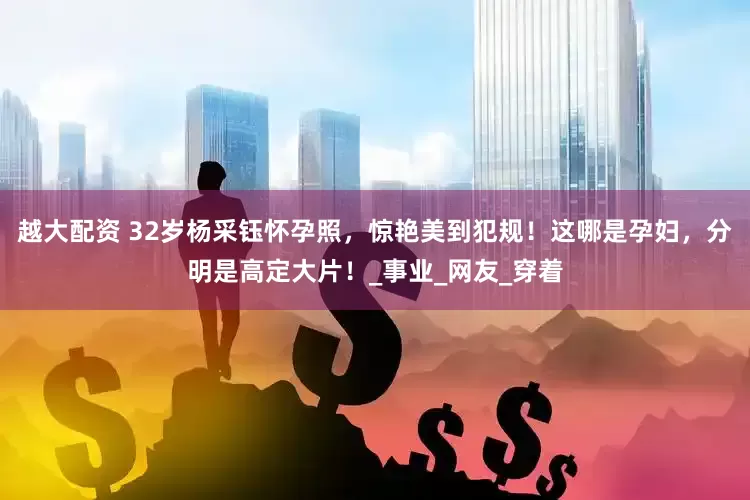 越大配资 32岁杨采钰怀孕照，惊艳美到犯规！这哪是孕妇，分明是高定大片！_事业_网友_穿着