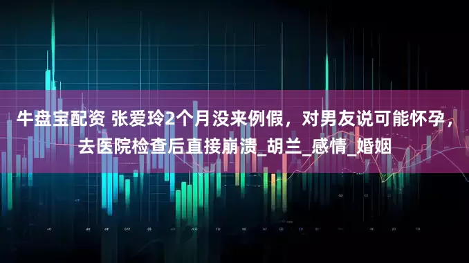 牛盘宝配资 张爱玲2个月没来例假，对男友说可能怀孕，去医院检查后直接崩溃_胡兰_感情_婚姻
