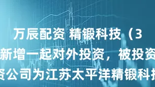 万辰配资 精锻科技（300258）新增一起对外投资，被投资公司为江苏太平洋精锻科技股份有限公司