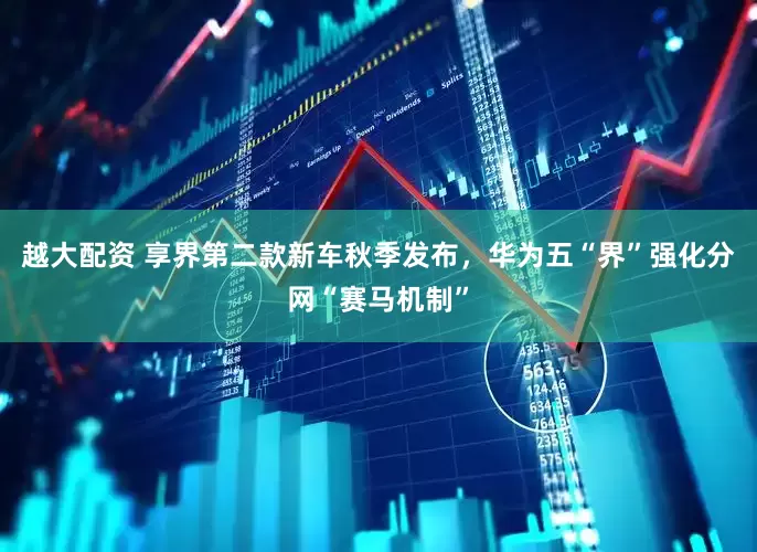 越大配资 享界第二款新车秋季发布，华为五“界”强化分网“赛马机制”