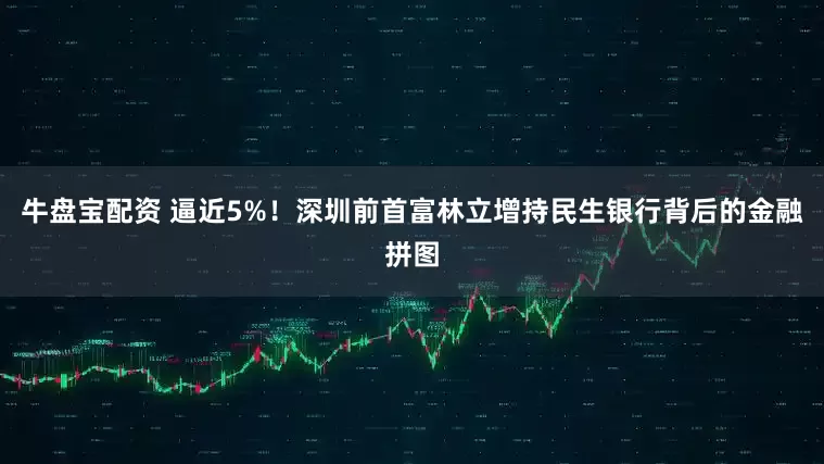 牛盘宝配资 逼近5%！深圳前首富林立增持民生银行背后的金融拼图