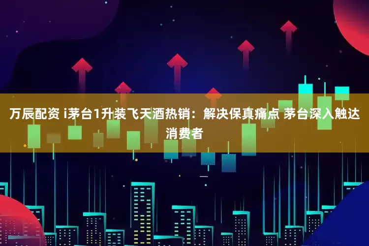 万辰配资 i茅台1升装飞天酒热销：解决保真痛点 茅台深入触达消费者