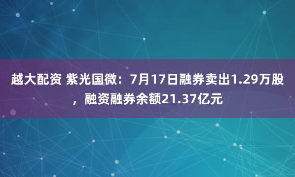 越大配资 紫光国微：7月17日融券卖出1.29万股，融资融券余额21.37亿元