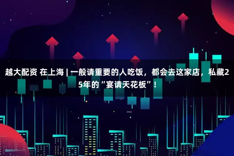 越大配资 在上海 | 一般请重要的人吃饭，都会去这家店，私藏25年的“宴请天花板”！