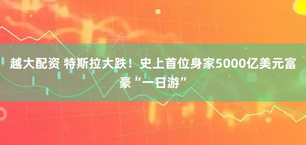 越大配资 特斯拉大跌！史上首位身家5000亿美元富豪“一日游”