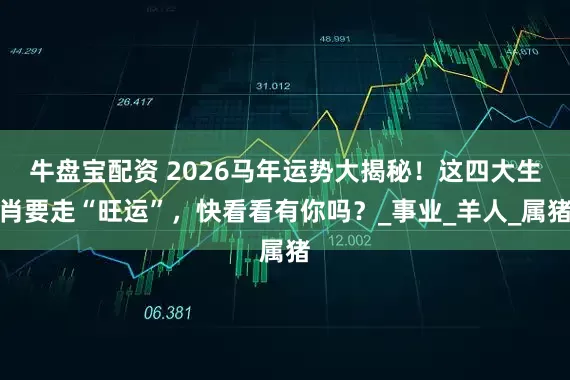 牛盘宝配资 2026马年运势大揭秘！这四大生肖要走“旺运”，快看看有你吗？_事业_羊人_属猪