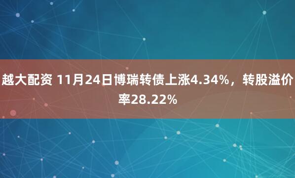 越大配资 11月24日博瑞转债上涨4.34%，转股溢价率28.22%