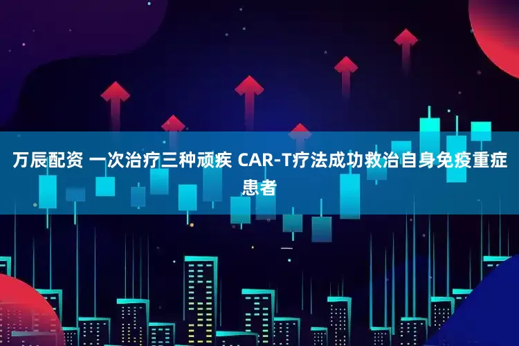 万辰配资 一次治疗三种顽疾 CAR-T疗法成功救治自身免疫重症患者